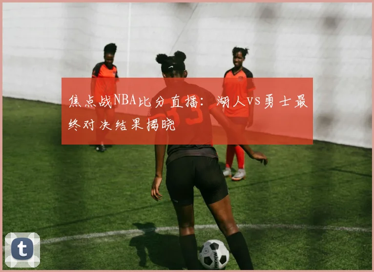 焦点战NBA比分直播:湖人vs勇士最终对决结果揭晓