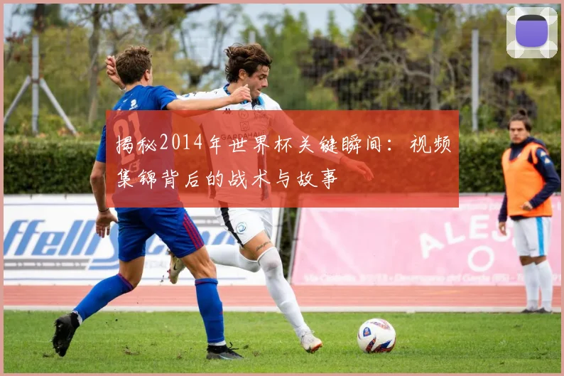 揭秘2014年世界杯关键瞬间：视频集锦背后的战术与故事