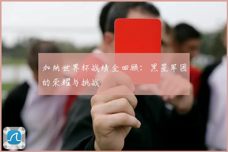 加纳世界杯战绩全回顾:黑星军团的荣耀与挑战