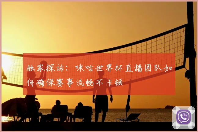 独家探访:咪咕世界杯直播团队如何确保赛事流畅不卡顿