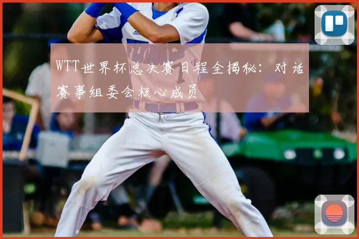 WTT世界杯总决赛日程全揭秘：对话赛事组委会核心成员