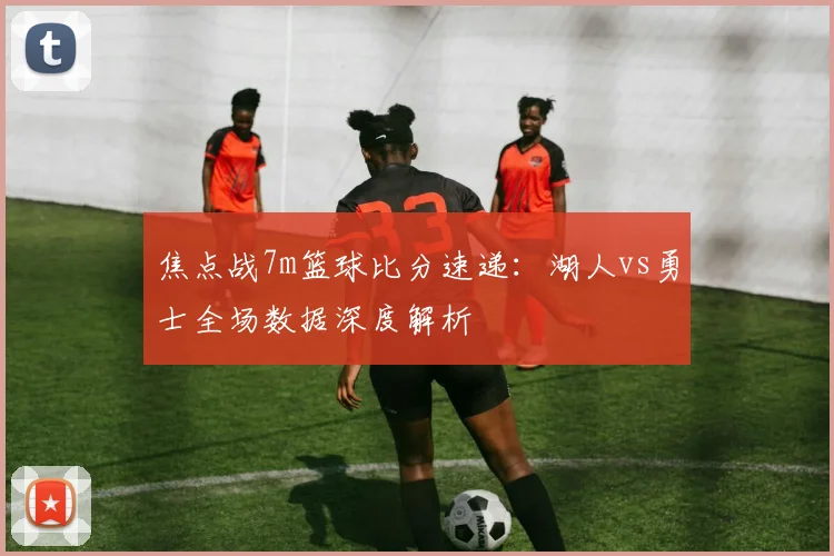 焦点战7m篮球比分速递：湖人vs勇士全场数据深度解析