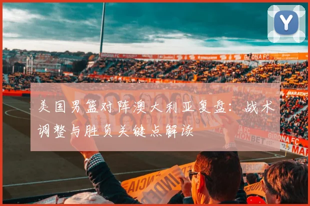 美国男篮对阵澳大利亚复盘:战术调整与胜负关键点解读