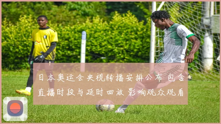 日本奥运会央视转播安排公布 包含直播时段与延时回放 影响观众观看选择