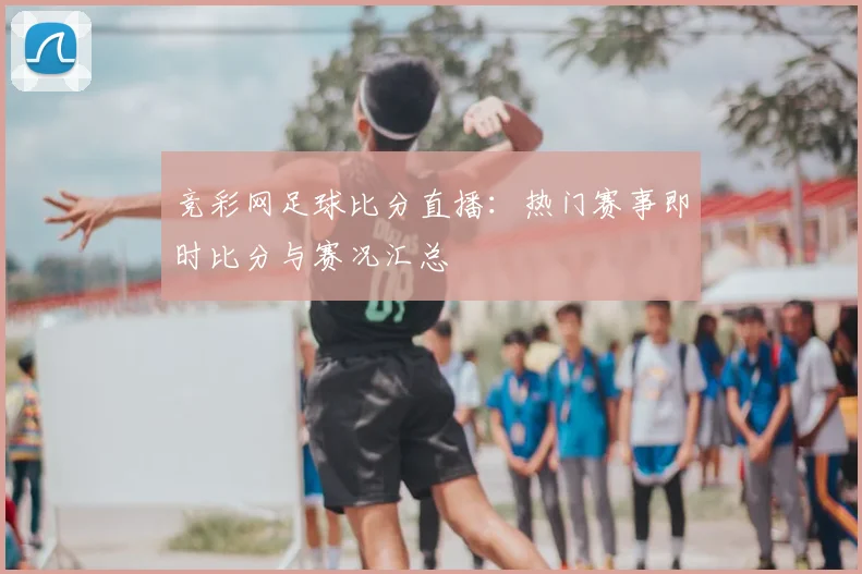 竞彩网足球比分直播：热门赛事即时比分与赛况汇总