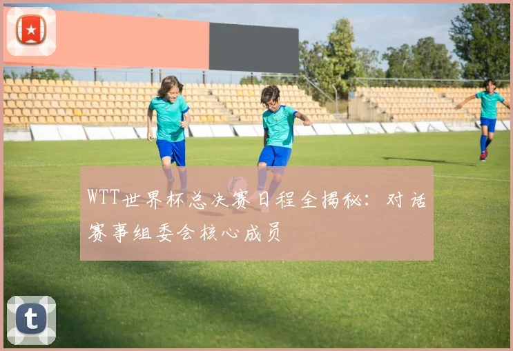 WTT世界杯总决赛日程全揭秘:对话赛事组委会核心成员
