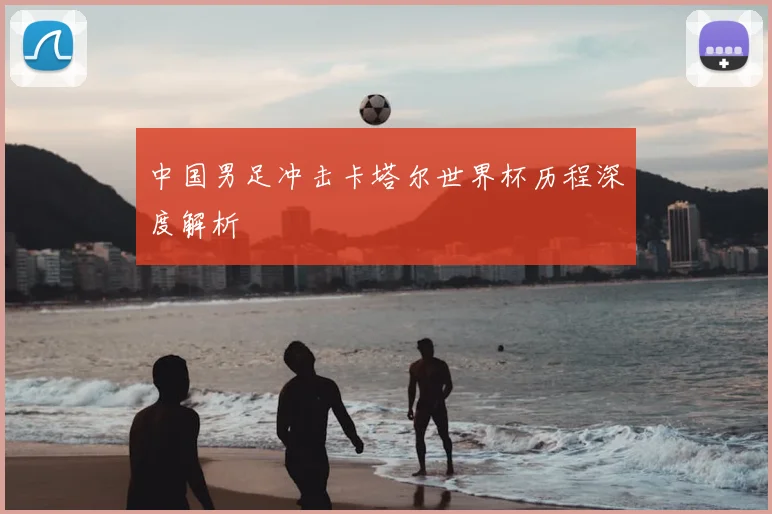 中国男足冲击卡塔尔世界杯历程深度解析