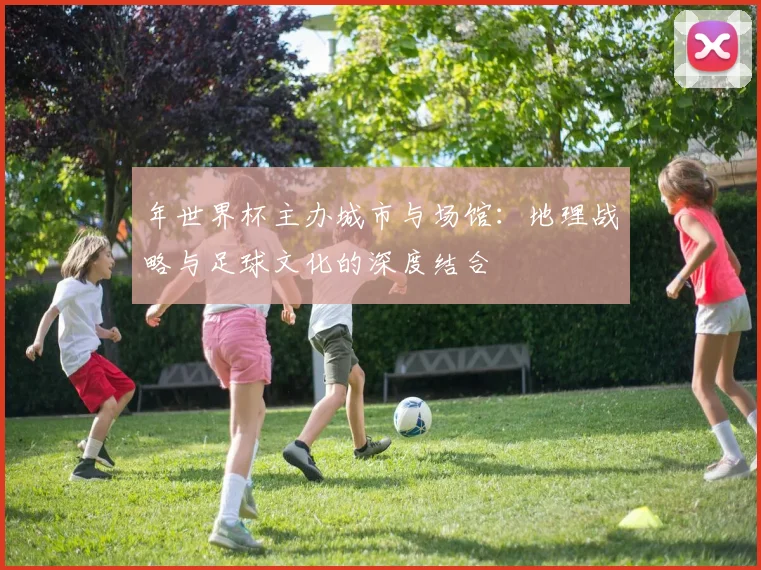 年世界杯主办城市与场馆:地理战略与足球文化的深度结合