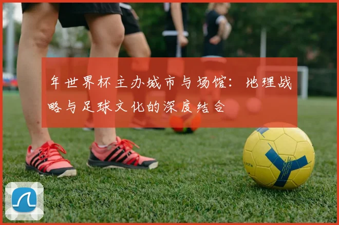 年世界杯主办城市与场馆:地理战略与足球文化的深度结合