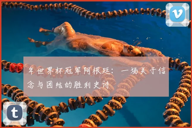 年世界杯冠军阿根廷：一场关于信念与团结的胜利史诗