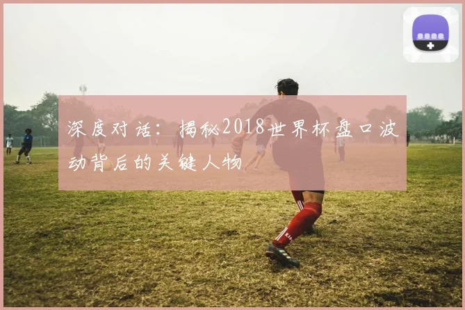 深度对话：揭秘2018世界杯盘口波动背后的关键人物