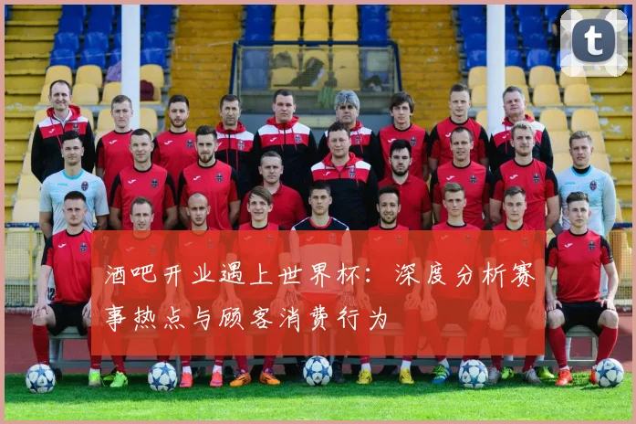 酒吧开业遇上世界杯：深度分析赛事热点与顾客消费行为