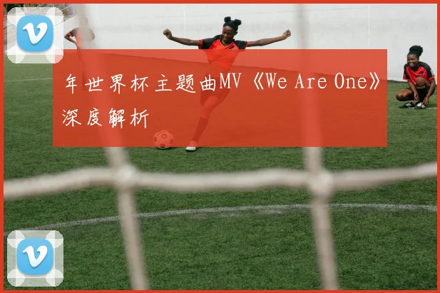 年世界杯主题曲MV《We Are One》深度解析