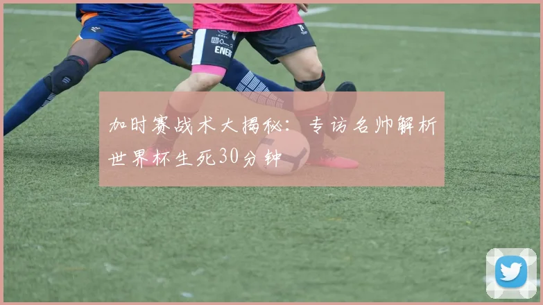 加时赛战术大揭秘:专访名帅解析世界杯生死30分钟