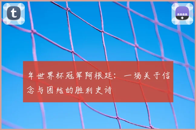 年世界杯冠军阿根廷：一场关于信念与团结的胜利史诗