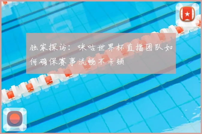 独家探访：咪咕世界杯直播团队如何确保赛事流畅不卡顿