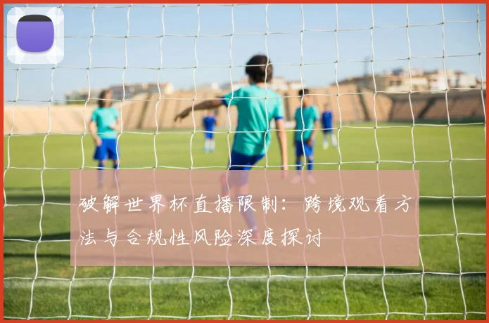 破解世界杯直播限制：跨境观看方法与合规性风险深度探讨